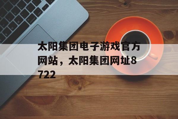 太阳集团电子游戏官方网站，太阳集团网址8722